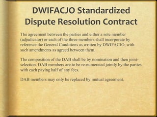 DWIFACJO Standardized
Dispute Resolution Contract
The agreement between the parties and either a sole member
(adjudicator) or each of the three members shall incorporate by
reference the General Conditions as written by DWIFACJO, with
such amendments as agreed between them.
The composition of the DAB shall be by nomination and then jointselection.
DAB members are to be re-numerated jointly by the parties with each
paying half of any fees.
DAB members may only be replaced by mutual agreement.

 