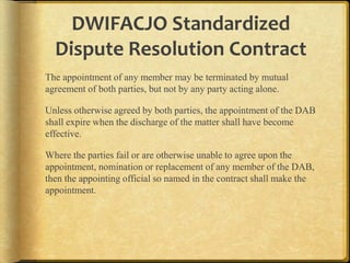 DWIFACJO Standardized
Dispute Resolution Contract
The appointment of any member may be terminated by mutual
agreement of both parties, but not by any party acting alone.

Unless otherwise agreed by both parties, the appointment of the DAB
shall expire when the discharge of the matter shall have become
effective.
Where the parties fail or are otherwise unable to agree upon the
appointment, nomination or replacement of any member of the
DAB, then the appointing official so named in the contract shall
make the appointment.

 