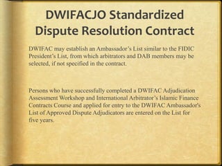 DWIFACJO Standardized
Dispute Resolution Contract
DWIFAC may establish an Ambassador‟s List similar to the FIDIC
President‟s List, from which arbitrators and DAB members may be
selected, if not specified in the contract.

Persons who have successfully completed a DWIFAC Adjudication
Assessment Workshop and International Arbitrator‟s Islamic Finance
Contracts Course and applied for entry to the DWIFAC Ambassador's
List of Approved Dispute Adjudicators are entered on the List for
five years.

 