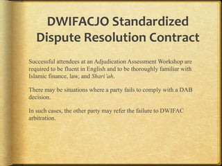 DWIFACJO Standardized
Dispute Resolution Contract
Successful attendees at an Adjudication Assessment Workshop are
required to be fluent in English and to be thoroughly familiar with
Islamic finance, law, and Shari’ah.
There may be situations where a party fails to comply with a DAB
decision.

In such cases, the other party may refer the failure to DWIFAC
arbitration.

 