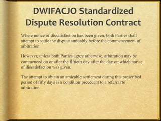 DWIFACJO Standardized
Dispute Resolution Contract
Where notice of dissatisfaction has been given, both Parties shall
attempt to settle the dispute amicably before the commencement of
arbitration.
However, unless both Parties agree otherwise, arbitration may be
commenced on or after the fiftieth day after the day on which notice
of dissatisfaction was given.
The attempt to obtain an amicable settlement during this prescribed
period of fifty days is a condition precedent to a referral to
arbitration.

 