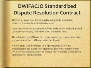 DWIFACJO Standardized
Dispute Resolution Contract
There is no given time frame to refer a dispute to arbitration,
however, it should be without undue delay.

Once the arbitration procedure has been initiated, the arbitration shall
commence according to the DWIFAC arbitration rules.
The arbitrator(s) shall have full power to open up, review, and revise
any decision of the DAB relevant to the dispute.

Neither party shall be limited in the proceedings before the
arbitrator(s) to the evidence or arguments previously put before the
DAB to obtain its decision or to the reasons for dissatisfaction given
in its notice of dissatisfaction.

 