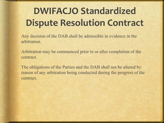 DWIFACJO Standardized
Dispute Resolution Contract
Any decision of the DAB shall be admissible in evidence in the
arbitration.

Arbitration may be commenced prior to or after completion of the
contract.
The obligations of the Parties and the DAB shall not be altered by
reason of any arbitration being conducted during the progress of the
contract.

 