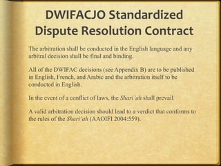 DWIFACJO Standardized
Dispute Resolution Contract
The arbitration shall be conducted in the English language and any
arbitral decision shall be final and binding.

All of the DWIFAC decisions (see Appendix B) are to be published
in English, French, and Arabic and the arbitration itself to be
conducted in English.
In the event of a conflict of laws, the Shari’ah shall prevail.

A valid arbitration decision should lead to a verdict that conforms to
the rules of the Shari’ah (AAOIFI 2004:559).

 