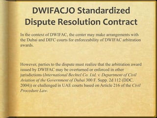 DWIFACJO Standardized
Dispute Resolution Contract
In the context of DWIFAC, the center may make arrangements with
the Dubai and DIFC courts for enforceability of DWIFAC arbitration
awards.

However, parties to the dispute must realize that the arbitration award
issued by DWIFAC may be overturned or enforced in other
jurisdictions (International Bechtel Co. Ltd. v. Department of Civil
Aviation of the Government of Dubai 300 F. Supp. 2d 112 (DDC.
2004)) or challenged in UAE courts based on Article 216 of the Civil
Procedure Law.

 