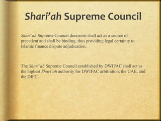 Shari’ah Supreme Council
Shari’ah Supreme Council decisions shall act as a source of
precedent and shall be binding, thus providing legal certainty to
Islamic finance dispute adjudication.

The Shari’ah Supreme Council established by DWIFAC shall act as
the highest Shari’ah authority for DWIFAC arbitration, the UAE, and
the DIFC.

 