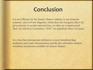 Conclusion
It is not efficient for the Islamic finance industry to use domestic
common and civil law litigation, which does not recognize
Shari’ah, gives priority to secular national laws, or relies on a
controversial Shari’ah Advisory Committee (“SAC”) to adjudicate
Shari’ah issues.

It is clear that international arbitration is more beneficial than
mediation and expert determination and the best alternative dispute
resolution mechanism available for Islamic finance.

 