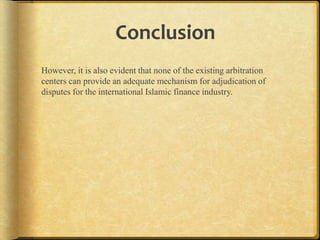 Conclusion
However, it is also evident that none of the existing arbitration
centers can provide an adequate mechanism for adjudication of
disputes for the international Islamic finance industry.

 