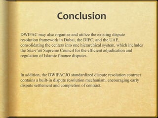 Conclusion
DWIFAC may also organize and utilize the existing dispute
resolution framework in Dubai, the DIFC, and the UAE,
consolidating the centers into one hierarchical system, which includes
the Shari’ah Supreme Council for the efficient adjudication and
regulation of Islamic finance disputes.

In addition, the DWIFACJO standardized dispute resolution contract
contains a built-in dispute resolution mechanism, encouraging early
dispute settlement and completion of contract.

 