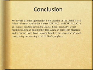 Conclusion
We should take this opportunity in the creation of the Dubai World
Islamic Finance Arbitration Center (DWIFAC) and DWIFACJO to
encourage practitioners in the Islamic finance industry, which
promotes Shari’ah based rather than Shari’ah compliant
products, and to pursue Holy Book Banking based on the concept of
Risalah, recognizing the teaching of all of God‟s prophets.

 