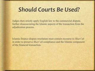 Should Courts Be Used?
Judges then strictly apply English law to the commercial
dispute, further disassociating the Islamic aspects of the transaction
from the adjudication process.

Islamic finance dispute resolution must contain recourse to Shari’ah
in order to preserve Shari’ah compliance and the Islamic component
of the financial transaction.

 