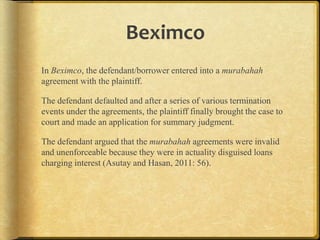 Beximco
In Beximco, the defendant/borrower entered into a murabahah
agreement with the plaintiff.

The defendant defaulted and after a series of various termination
events under the agreements, the plaintiff finally brought the case to
court and made an application for summary judgment.
The defendant argued that the murabahah agreements were invalid
and unenforceable because they were in actuality disguised loans
charging interest (Asutay and Hasan, 2011: 56).

 