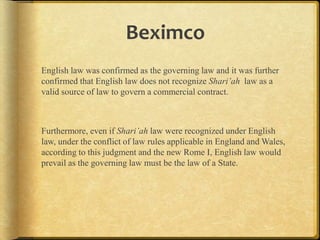 Beximco
English law was confirmed as the governing law and it was further
confirmed that English law does not recognize Shari’ah law as a
valid source of law to govern a commercial contract.

Furthermore, even if Shari’ah law were recognized under English
law, under the conflict of law rules applicable in England and
Wales, according to this judgment and the new Rome I, English law
would prevail as the governing law must be the law of a State.

 