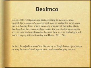 Beximco
Colon (2011:425) points out that according to Beximco, under
English law a murabahah agreement may be treated the same as an
interest-bearing loan, which ironically was part of the initial claim
that based on the governing law clause, the murabahah agreements
were invalid and unenforceable because they were in truth disguised
loans charging interest (Asutay and Hasan, 2011: 56).

In fact, the adjudication of the dispute by an English court guarantees
turning the murabahah agreements into loans charging interest.

 