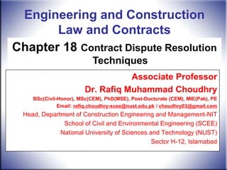 Engineering and Construction
       Law and Contracts
Chapter 18 Contract Dispute Resolution
                            Techniques
                                    Associate Professor
                         Dr. Rafiq Muhammad Choudhry
     BSc(Civil-Honor), MSc(CEM), PhD(MSE), Post-Doctorate (CEM), MIE(Pak), PE
               Email: rafiq.choudhry-scee@nust.edu.pk / choudhry03@gmail.com
  Head, Department of Construction Engineering and Management-NIT
               School of Civil and Environmental Engineering (SCEE)
              National University of Sciences and Technology (NUST)
                                               Sector H-12, Islamabad
 