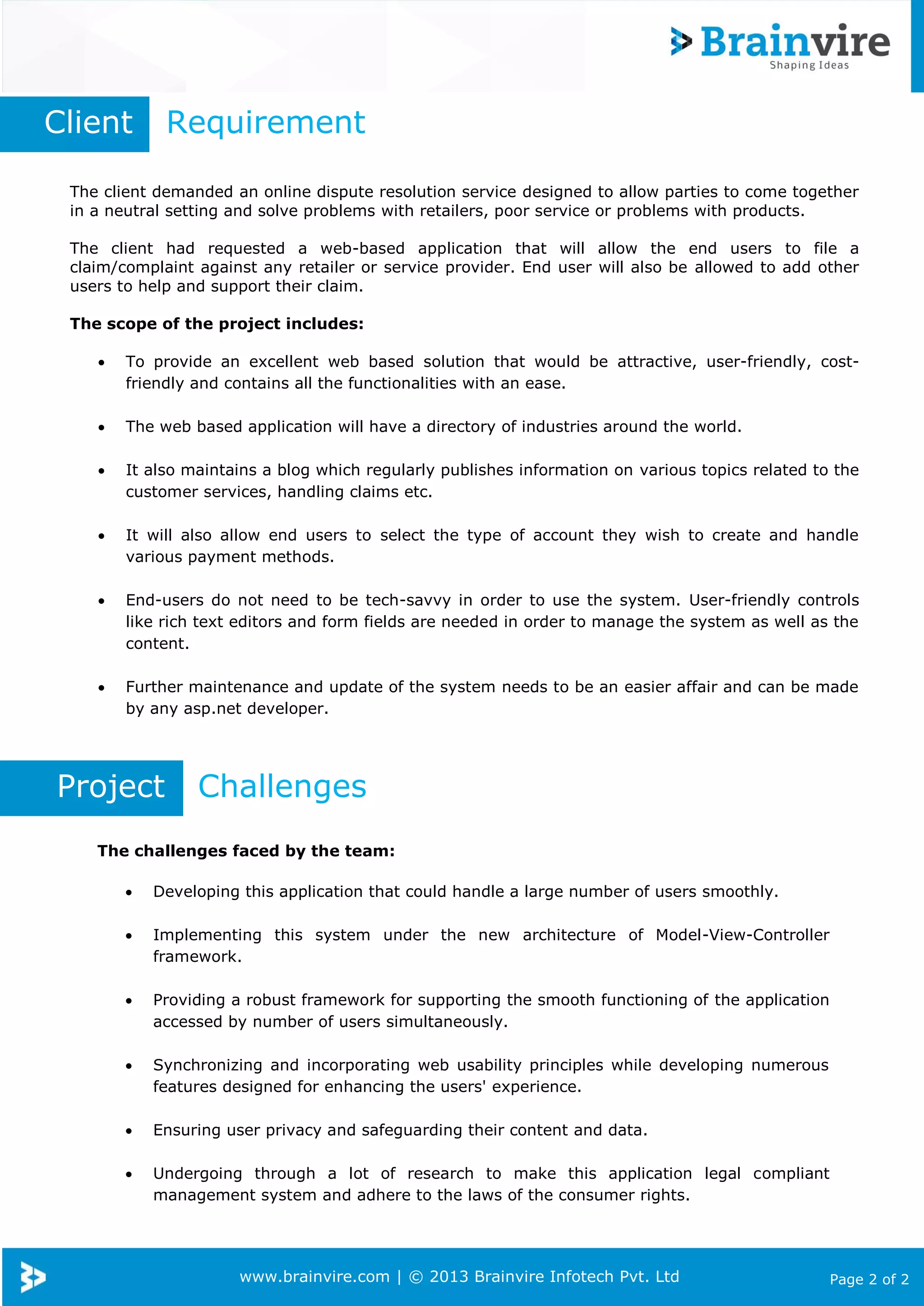 www.brainvire.com | © 2013 Brainvire Infotech Pvt. Ltd Page 2 of 2
The client demanded an online dispute resolution service designed to allow parties to come together
in a neutral setting and solve problems with retailers, poor service or problems with products.
The client had requested a web-based application that will allow the end users to file a
claim/complaint against any retailer or service provider. End user will also be allowed to add other
users to help and support their claim.
The scope of the project includes:
 To provide an excellent web based solution that would be attractive, user-friendly, cost-
friendly and contains all the functionalities with an ease.
 The web based application will have a directory of industries around the world.
 It also maintains a blog which regularly publishes information on various topics related to the
customer services, handling claims etc.
 It will also allow end users to select the type of account they wish to create and handle
various payment methods.
 End-users do not need to be tech-savvy in order to use the system. User-friendly controls
like rich text editors and form fields are needed in order to manage the system as well as the
content.
 Further maintenance and update of the system needs to be an easier affair and can be made
by any asp.net developer.
Client Requirement
Project Challenges
The challenges faced by the team:
 Developing this application that could handle a large number of users smoothly.
 Implementing this system under the new architecture of Model-View-Controller
framework.
 Providing a robust framework for supporting the smooth functioning of the application
accessed by number of users simultaneously.
 Synchronizing and incorporating web usability principles while developing numerous
features designed for enhancing the users' experience.
 Ensuring user privacy and safeguarding their content and data.
 Undergoing through a lot of research to make this application legal compliant
management system and adhere to the laws of the consumer rights.
 Legal compliance.
 