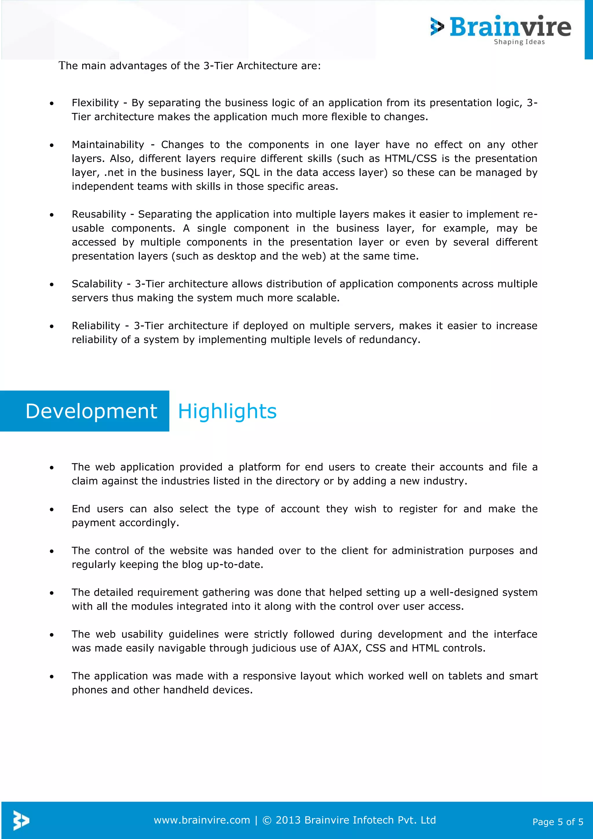 www.brainvire.com | © 2013 Brainvire Infotech Pvt. Ltd Page 5 of 5
The main advantages of the 3-Tier Architecture are:
 Flexibility - By separating the business logic of an application from its presentation logic, 3-
Tier architecture makes the application much more flexible to changes.
 Maintainability - Changes to the components in one layer have no effect on any other
layers. Also, different layers require different skills (such as HTML/CSS is the presentation
layer, .net in the business layer, SQL in the data access layer) so these can be managed by
independent teams with skills in those specific areas.
 Reusability - Separating the application into multiple layers makes it easier to implement re-
usable components. A single component in the business layer, for example, may be
accessed by multiple components in the presentation layer or even by several different
presentation layers (such as desktop and the web) at the same time.
 Scalability - 3-Tier architecture allows distribution of application components across multiple
servers thus making the system much more scalable.
 Reliability - 3-Tier architecture if deployed on multiple servers, makes it easier to increase
reliability of a system by implementing multiple levels of redundancy.
Development Highlights
 The web application provided a platform for end users to create their accounts and file a
claim against the industries listed in the directory or by adding a new industry.
 End users can also select the type of account they wish to register for and make the
payment accordingly.
 The control of the website was handed over to the client for administration purposes and
regularly keeping the blog up-to-date.
 The detailed requirement gathering was done that helped setting up a well-designed system
with all the modules integrated into it along with the control over user access.
 The web usability guidelines were strictly followed during development and the interface
was made easily navigable through judicious use of AJAX, CSS and HTML controls.
 The application was made with a responsive layout which worked well on tablets and smart
phones and other handheld devices.
 