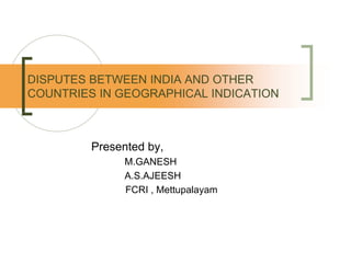 Presented by,
M.GANESH
A.S.AJEESH
FCRI , Mettupalayam
DISPUTES BETWEEN INDIA AND OTHER
COUNTRIES IN GEOGRAPHICAL INDICATION
 