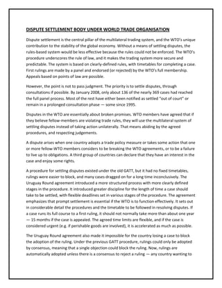 DISPUTE SETTLEMENT BODY UNDER WORLD TRADE ORGANISATION
Dispute settlement is the central pillar of the multilateral trading system, and the WTO’s unique
contribution to the stability of the global economy. Without a means of settling disputes, the
rules-based system would be less effective because the rules could not be enforced. The WTO’s
procedure underscores the rule of law, and it makes the trading system more secure and
predictable. The system is based on clearly-defined rules, with timetables for completing a case.
First rulings are made by a panel and endorsed (or rejected) by the WTO’s full membership.
Appeals based on points of law are possible.

However, the point is not to pass judgment. The priority is to settle disputes, through
consultations if possible. By January 2008, only about 136 of the nearly 369 cases had reached
the full panel process. Most of the rest have either been notified as settled “out of court” or
remain in a prolonged consultation phase — some since 1995.

Disputes in the WTO are essentially about broken promises. WTO members have agreed that if
they believe fellow-members are violating trade rules, they will use the multilateral system of
settling disputes instead of taking action unilaterally. That means abiding by the agreed
procedures, and respecting judgements.

A dispute arises when one country adopts a trade policy measure or takes some action that one
or more fellow-WTO members considers to be breaking the WTO agreements, or to be a failure
to live up to obligations. A third group of countries can declare that they have an interest in the
case and enjoy some rights.

A procedure for settling disputes existed under the old GATT, but it had no fixed timetables,
rulings were easier to block, and many cases dragged on for a long time inconclusively. The
Uruguay Round agreement introduced a more structured process with more clearly defined
stages in the procedure. It introduced greater discipline for the length of time a case should
take to be settled, with flexible deadlines set in various stages of the procedure. The agreement
emphasizes that prompt settlement is essential if the WTO is to function effectively. It sets out
in considerable detail the procedures and the timetable to be followed in resolving disputes. If
a case runs its full course to a first ruling, it should not normally take more than about one year
— 15 months if the case is appealed. The agreed time limits are flexible, and if the case is
considered urgent (e.g. if perishable goods are involved), it is accelerated as much as possible.

The Uruguay Round agreement also made it impossible for the country losing a case to block
the adoption of the ruling. Under the previous GATT procedure, rulings could only be adopted
by consensus, meaning that a single objection could block the ruling. Now, rulings are
automatically adopted unless there is a consensus to reject a ruling — any country wanting to
 