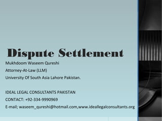 Dispute Settlement
Mukhdoom Waseem Qureshi
Attorney-At-Law (LLM)
University Of South Asia Lahore Pakistan.


IDEAL LEGAL CONSULTANTS PAKISTAN
CONTACT: +92-334-9990969
E-mail; waseem_qureshi@hotmail.com,www.ideallegalconsultants.org
 
