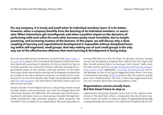 2
disqourse White paper No. 02
For any company, it is lovely and swell when its individual members learn. It is far better,
however, when a company benefits from the learning of its individual members, or associ-
ates: When interactions get reconfigured, and when a positive impact on the dynamics of
performing-with-each-other-for-each-other becomes pretty much inevitable, due to insight,
practicing, and increasing mastery of the learners. In this paper, we will discuss why a close
coupling of learning and organizational development is impossible without disciplined learn-
ing within self-organized, small groups. And why making use of such small groups is the only
way out of the effectiveness dilemma that most Learning & Development is facing today.
Since the groundbreaking contributions of pioneers like Peter Senge, in
the early 1990s, players in the Learning & Development (L&D) scene have
been faced with something of a dilemma: On the one hand, they have to
routinely postulate the connection between individual learning and or-
ganizational impact in their formats, tools and activities. On the other
hand, upon closely observing the learning and development methods that
are actually in use, that postulated connection can hardly ever be credi-
bly proven. So, even three decades after Senge’s extraordinarily insightful
book The Fifth Discipline, the L&D industry still finds it hard to prove its
effectiveness and value.
Despite all kinds of technological advances, and growing interest around
learning analytics and measurement, not much has changed about this
unfortunate situation. Put differently: We constantly hope that the learn-
ing done by individual actors or certain groups of people (through lead-
ership development, high potentials programs, talent programs) will
“somehow” have an impact on our organizations. But most approaches to
learning offer little more than this hope. For decades, seminars, training
courses and development programs have suffered from the stigma that
they “actually produce little or no learning, if we’re honest”. Sadly, much
the same must be said of knowledge management and learning manage-
ment systems (LMS) approaches, e-learning, blended learning and so-
cial learning: As soon as the fog of exaggerated hopes about a new wave
of educational technology (EdTech) products lifts, the euphoria quickly
gives way to disillusionment. We have to admit that organizations have
not even remotely solved their learning problem to date.
Organizations cannot actually learn.
But that doesn‘t have to stop us
Organizations and groups of people cannot learn in the cognitive sense,
of course: They don’t have a brain - consequently, they do not have a cog-
nition of their own either. So when we speak of organizational learning
or group learning, this is always to be understood metaphorically. In oth-
by Silke Hermann and Niels Pflaeging. February 2022
 