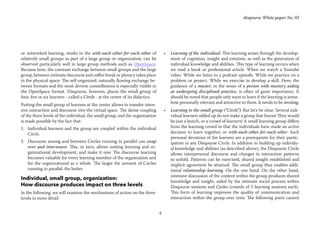 4
disqourse White paper No. 02
or networked learning, works in the with-each-other-for-each-other of
relatively small groups as part of a large group or organization, can be
observed particularly well in large group methods such as OpenSpace.
Because here, the constant exchange between small groups and the large
group, between intimate discourse and coffee break or plenary takes place
in the physical space: The self-organized, naturally flowing exchange be-
tween formats and the most diverse constellations is especially visible in
the OpenSpace format. Disqourse, however, places the small group of
four, five or six learners - called a Circle - at the center of its didactics.
Putting the small group of learners at the center allows to transfer inten-
sive interaction and discourse into the virtual space. The dense coupling
of the three levels of the individual, the small group, and the organization
is made possible by the fact that:
1.	 Individual learners and the group are coupled within the individual
Circle.
2.	 Discourse among and between Circles running in parallel can swap
over and interweave. This, in turn, allows uniting learning and or-
ganizational development, and make it one: The discourse learning
becomes valuable for every learning member of the organization and
for the organizational as a whole. The larger the amount of Circles
running in parallel, the better.
Individual, small group, organization:
How discourse produces impact on three levels
In the following, we will examine the mechanisms of action on the three
levels in more detail.
•	 Learning of the individual: This learning arises through the develop-
ment of cognition, insight and emotion, as well as the generation of
individual knowledge and abilities. This type of learning occurs when
we read a book or professional article. When we watch a Youtube
video. While we listen to a podcast episode. While we practice on a
problem or project. While we exercise to develop a skill. Here, the
guidance of a master, in the sense of a person with mastery aiding
at undergoing disciplined practice, is often of great importance. It
should be noted that people only want to learn if the learning is some-
how personally relevant and attractive to them. It needs to be inviting.
•	 Learning in the small group (“Circle“): But let’s be clear: Several indi-
vidual learners added up do not make a group that learns! They would
be just a bunch, or a crowd of learners! A small learning group differs
from the learning crowd in that the individuals have made an active
decision to learn together, or with-each-other-for-each-other. Such
personal decisions of the learners are a prerequisite for their partic-
ipation in any Disqourse Circle. In addition to building up individu-
al knowledge and abilities (as described above), the Disqourse Circle
allows interpersonal discourse and changes in interaction patterns
to unfold. Patterns can be exercised, shared insight established and
implicit agreement be attained. The small group thus enables addi-
tional relationship learning. On the one hand. On the other hand,
intensive discussion of the content within the group produces shared
knowledge and insight, aided by the intimate social process within
Disqourse sessions and Cycles (rounds of 5 learning sessions each).
This form of learning improves the quality of communication and
interaction within the group over time. The following point cannot
 