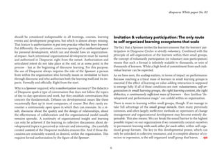 6
disqourse White paper No. 02
should be considered indispensable in all trainings, courses, learning
events and development programs, but which is almost always missing.
That feature is authorization to put into practice what has been learned.
Put differently: the systematic, conscious opening of an authorized space
for personal development, which can and should have an organization-
al impact. Such intentional organizational development must be wanted
and authorized in Disqourse, right from the outset. Authorization and
articulated intent do not take place at the end, or at some point in the
process - but at the beginning of discourse learning. For this purpose,
the use of Disqourse always requires the role of the Sponsor: a person
from within the organization who formally issues an invitation to learn
through discourse and who authorizes both the learning itself and its im-
pacts. Formally and officially. Right from the start.
Why is a Sponsor required, why is authorization necessary? The didactics
of Disqourse spark a type of conversation that does not follow the topics
of day-to-day operations and work, but they establish conversations that
concern the fundamentals. Debates on developmental issues like these
occasionally flare up in most companies, of course. But they rarely en-
counter a continuously open space in which they can resonate. As a re-
sult, discourse about the quality and the design of relationships, about
the effectiveness of collaboration and the organizational model usually
remains sporadic. A continuity of organizational insight and learning
can only be achieved if the learning in collective discussions about de-
velopmental topics is perceived as relevant and interesting - the carefully
curated content of the Disqourse modules ensures this. And if those dis-
cussions are noticeably wanted, or desired, within the organization. This
requires formal authorization by the figure of the Sponsor.
Invitation & voluntary participation: The only route
to self-organized learning ecosystems that scale
The fact that a Sponsor invites the learners ensures that the learners’ par-
ticipation in Disqourse Circles is strictly voluntary. Combined with the
principle of self-organization of the learners within their small groups,
the concept of voluntarily participation (or voluntary non-participation)
means that such a format is infinitely scalable to thousands, or tens of
thousands of learners. While a high level of commitment from each indi-
vidual learner can be expected.
As we have seen, the scaling matters, in terms of impact on performance:
Because reaching a critical mass of learners in small learning groups is
essential if the effect of learning on value-adding interaction is supposed
to emerge fully. If all of these conditions are met: voluntariness, self-or-
ganization in small learning groups, the right learning content, the right
didactics, a continuously sufficient mass of learners - then limitless “de-
velopment and performance magic” can unfold within an organization.
There is more to learning within small groups, though. If we manage to
take full advantage of the small group miracle, then many previously
common, and often largely ineffective methods or repertoires of change
management and organizational development may become entirely dis-
pensable. This also means: We can break the sound barrier to the highest
possible impact on our organizations if we consistently commit ourselves
to permanent learning with-each-other-for-each-other, within self-orga-
nized group formats. The key to this developmental power, which can
only be unlocked in collective resonance, and in complete absence of co-
ercion or repression, is the self-organized small group that learns.	 qo
 