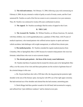 2. The trial and sentence. On February 15, 2006, following a jury trial commencing on

February 6, 2006, the jury returned a verdict of guilty on each of twenty counts, and the Court

sentenced Dr. Nucklos on each of the first ten counts to serve consecutive two-year sentences.

Thus, Dr. Nucklos was sentenced to twenty (20) years confinement in prison.

       3. The Appeal. Dr. Nucklos accordingly filed his notice of appeal to this Court.

                                          B. THE CASE

       1. The Accused: Dr. Nucklos. Dr. William Nucklos, an African-American, 58, married,

with three children, was a well-regarded physician, a graduate of Ohio State, with 29 years of

medical experience, who treated patients who suffered serious injuries in sports and motor

vehicle accidents, had challenges with weight management, or suffered from chronic pain.

       2. The medical practice. Dr. Nucklos extended his regular medical practice from

Columbus, Ohio to Springfield, Ohio in 2001 because he wanted to help patients who were less

fortunate, indeed those who were in socio-economic despair.

       3. The chronic pain patients – the focus of the twenty count Indictment.

       Dr. Nucklos had three (3) patients that he treated for chronic pain in his Springfield, Ohio

office, over the course of ten visits and these pain patients are the exclusive legitimate focus of

the criminal charges in this case:

       a. Ms. Swyers had been shot with a 3030 deer rifle, the slug piercing her posterior right

shoulder in the area of the thoracic spine, leaving her with 40% use of her right upper extremity.

She had restricted use of her shoulder and claimed that she had constant, unremitting pain.

       b. Darrin Briggs had three gunshot wounds to his left hand, had reconstructive surgery,

and suffered from “pain inhibition weakness” and he claimed severe pain.




                                                  3
 