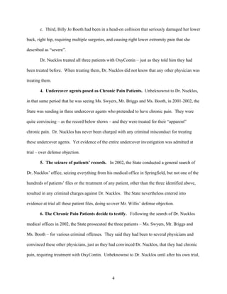 c. Third, Billy Jo Booth had been in a head-on collision that seriously damaged her lower

back, right hip, requiring multiple surgeries, and causing right lower extremity pain that she

described as “severe”.

       Dr. Nucklos treated all three patients with OxyContin – just as they told him they had

been treated before. When treating them, Dr. Nucklos did not know that any other physician was

treating them.

       4. Undercover agents posed as Chronic Pain Patients. Unbeknownst to Dr. Nucklos,

in that same period that he was seeing Ms. Swyers, Mr. Briggs and Ms. Booth, in 2001-2002, the

State was sending in three undercover agents who pretended to have chronic pain. They were

quite convincing – as the record below shows – and they were treated for their “apparent”

chronic pain. Dr. Nucklos has never been charged with any criminal misconduct for treating

these undercover agents. Yet evidence of the entire undercover investigation was admitted at

trial – over defense objection.

       5. The seizure of patients’ records. In 2002, the State conducted a general search of

Dr. Nucklos’ office, seizing everything from his medical office in Springfield, but not one of the

hundreds of patients’ files or the treatment of any patient, other than the three identified above,

resulted in any criminal charges against Dr. Nucklos. The State nevertheless entered into

evidence at trial all these patient files, doing so over Mr. Willis’ defense objection.

       6. The Chronic Pain Patients decide to testify. Following the search of Dr. Nucklos

medical offices in 2002, the State prosecuted the three patients – Ms. Swyers, Mr. Briggs and

Ms. Booth – for various criminal offenses. They said they had been to several physicians and

convinced these other physicians, just as they had convinced Dr. Nucklos, that they had chronic

pain, requiring treatment with OxyContin. Unbeknownst to Dr. Nucklos until after his own trial,




                                                  4
 