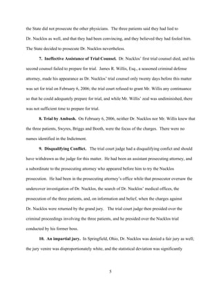 the State did not prosecute the other physicians. The three patients said they had lied to

Dr. Nucklos as well, and that they had been convincing, and they believed they had fooled him.

The State decided to prosecute Dr. Nucklos nevertheless.

       7. Ineffective Assistance of Trial Counsel. Dr. Nucklos’ first trial counsel died, and his

second counsel failed to prepare for trial. James R. Willis, Esq., a seasoned criminal defense

attorney, made his appearance as Dr. Nucklos’ trial counsel only twenty days before this matter

was set for trial on February 6, 2006; the trial court refused to grant Mr. Willis any continuance

so that he could adequately prepare for trial, and while Mr. Willis’ zeal was undiminished, there

was not sufficient time to prepare for trial.

       8. Trial by Ambush. On February 6, 2006, neither Dr. Nucklos nor Mr. Willis knew that

the three patients, Swyres, Briggs and Booth, were the focus of the charges. There were no

names identified in the Indictment.

       9. Disqualifying Conflict. The trial court judge had a disqualifying confict and should

have withdrawn as the judge for this matter. He had been an assistant prosecuting attorney, and

a subordinate to the prosecuting attorney who appeared before him to try the Nucklos

prosecution. He had been in the prosecuting attorney’s office while that prosecutor oversaw the

undercover investigation of Dr. Nucklos, the search of Dr. Nucklos’ medical offices, the

prosecution of the three patients, and, on information and belief, when the charges against

Dr. Nucklos were returned by the grand jury. The trial court judge then presided over the

criminal proceedings involving the three patients, and he presided over the Nucklos trial

conducted by his former boss.

       10. An impartial jury. In Springfield, Ohio, Dr. Nucklos was denied a fair jury as well;

the jury venire was disproportionately white, and the statistical deviation was significantly




                                                 5
 