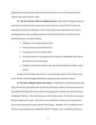 disproportionate, favoring the statistical inference that there was not a fair representation of

African-Americans in the jury venire.

       11. The prior bad acts offered to inflame the jury. Only About 100 pages of the trial

transcript are concerned with the three chronic pain witnesses, or only about 5% of the trial

transcript; the remaining 1,900 pages of the trial transcript are devoted almost exclusively to

uncharged bad acts, that are highly prejudicial, and with little probative value that the court

permitted the jury to consider including.

           •   Allegations of six-figure program fraud;

           •   Hearsay testimony about other bad acts;

           •   A shotgun found in Dr. Nucklos office;

           •   The entire undercover investigation of Dr. Nucklos in Springfield, Ohio that did

               not result in any criminal charges.

           •   Evidence of all the other patients’ files, discussed at length by the State’s expert

               witness.

       In other words, the State did not believe it had sufficient evidence of the counts at issue,

and so the State unleashed highly inflammatory and questionable character evidence.

       12. The State withheld critical trial evidence. Unbeknownst to Defendant Nucklos, the

State permitted four other physicians who had prescribed pain medicine for Raymona Swyers to

sign affidavits that they did not know that she was getting pain medicine from other physicians

including Dr. Nucklos. These other physicians were not prosecuted. Dr. Nucklos was not given

that same opportunity to sign. Only after his own trial did Dr. Nucklos uncover the pertinent

police report disclosing this police report for Ms. Swyers. Appendix 70-78. In addition, one of

the four exonerated physicians included Dr. David C. Romano, who was called by the State to



                                                  6
 