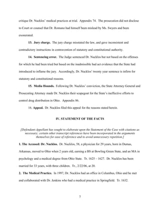 critique Dr. Nucklos’ medical practices at trial. Appendix 74. The prosecution did not disclose

to Court or counsel that Dr. Romano had himself been mislead by Ms. Swyers and been

exonerated.

       13. Jury charge. The jury charge misstated the law, and gave inconsistent and

contradictory instructions in contravention of statutory and constitutional authority.

       14. Sentencing error. The Judge sentenced Dr. Nucklos but not based on the offenses

for which he had been tried but based on the inadmissible bad act evidence that the State had

introduced to inflame the jury. Accordingly, Dr. Nucklos’ twenty year sentence is infirm for

statutory and constitutional reasons.

       15. Media Hounds. Following Dr. Nucklos’ conviction, the State Attorney General and

Prosecuting Attorney made Dr. Nucklos their scapegoat for the State’s ineffective efforts to

control drug distribution in Ohio. Appendix 86.

       16. Appeal. Dr. Nucklos filed this appeal for the reasons stated herein.


                              IV. STATEMENT OF THE FACTS


 [Defendant-Appellant has sought to elaborate upon the Statement of the Case with citations as
    necessary; certain other transcript references have been incorporated in the arguments
            themselves for ease of reference and to avoid unnecessary repetition.]

1. The Accused: Dr. Nucklos. Dr. Nucklos, 58, a physician for 29 years, born in Dumas,

Arkansas, moved to Ohio when 2 years old, earning a BS at Bowling Green State, and an MA in

psychology and a medical degree from Ohio State. Tr. 1625 – 1627. Dr. Nucklos has been

married for 33 years, with three children. Tr., 2/22/06, at 20.

2. The Medical Practice. In 1997, Dr. Nucklos had an office in Columbus, Ohio and he met

and collaborated with Dr. Jenkins who had a medical practice in Springfield. Tr. 1632.




                                                 7
 