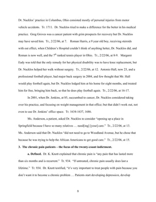 Dr. Nucklos’ practice in Columbus, Ohio consisted mostly of personal injuries from motor

vehicle accidents. Tr. 1711. Dr. Nucklos tried to make a difference for the better in his medical

practice. Greg Groves was a cancer patient with grim prospects for recovery but Dr. Nucklos

may have saved him. Tr., 2/22/06, at 7.    Roman Harris, a 9 year old boy, receiving steroids

with out effect, when Children’s Hospital couldn’t think of anything better, Dr. Nucklos did, and

Roman is now well, and the 7th ranked tennis player in Ohio. Tr., 2/22/06, at 8-9. Margaret

Eady was told that the only remedy for her physical disability was to have knee replacement, but

Dr. Nucklos helped her walk without surgery. Tr., 2/22/06, at 12. Antonio Hall, now 23, and a

professional football player, had major back surgery in 2004, and few thought that Mr. Hall

would play football again, but Dr. Nucklos lodged him at his home for eight months, and treated

him for free, bringing him back, so that he does play football again. Tr., 2/22/06, at 16-17.

       In 2001, when Dr. Jenkins, at 85, succumbed to cancer, Dr. Nucklos considered taking

over his practice, and focusing on weight management in that office; but that didn’t work out, not

even to use Dr. Jenkins’ office space. Tr. 1634-1637, 1686.

       Ms. Anderson, a patient, asked Dr. Nucklos to consider “opening up a place in

Springfield because I have so many relatives … need[ing] [your] care.” Tr., 2/22/06, at 13.

Ms. Anderson said that Dr. Nucklos “did not need to go to Woodland Avenue, but he chose that

because he was trying to help the African Americans to get good care.” Tr., 2/22/06, at 15.

3. The chronic pain patients – the focus of the twenty-count indictment.

       a. Defined. Dr. K. Knott explained that chronic pain is “any pain that has lasted more

than six months and is recurrent.” Tr. 934. “If untreated, chronic pain usually does last a

lifetime.” Tr. 934. Dr. Knott testified, “it’s very important to treat people with pain because you

don’t want it to become a chronic problem … Patients start developing depression, develop




                                                 8
 