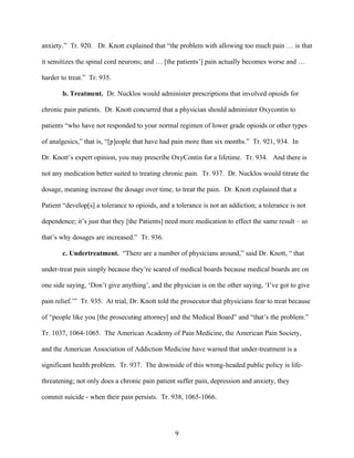 anxiety.” Tr. 920. Dr. Knott explained that “the problem with allowing too much pain … is that

it sensitizes the spinal cord neurons; and … [the patients’] pain actually becomes worse and …

harder to treat.” Tr. 935.

       b. Treatment. Dr. Nucklos would administer prescriptions that involved opioids for

chronic pain patients. Dr. Knott concurred that a physician should administer Oxycontin to

patients “who have not responded to your normal regimen of lower grade opioids or other types

of analgesics,” that is, “[p]eople that have had pain more than six months.” Tr. 921, 934. In

Dr. Knott’s expert opinion, you may prescribe OxyContin for a lifetime. Tr. 934. And there is

not any medication better suited to treating chronic pain. Tr. 937. Dr. Nucklos would titrate the

dosage, meaning increase the dosage over time, to treat the pain. Dr. Knott explained that a

Patient “develop[s] a tolerance to opioids, and a tolerance is not an addiction; a tolerance is not

dependence; it’s just that they [the Patients] need more medication to effect the same result – so

that’s why dosages are increased.” Tr. 936.

       c. Undertreatment. “There are a number of physicians around,” said Dr. Knott, “ that

under-treat pain simply because they’re scared of medical boards because medical boards are on

one side saying, ‘Don’t give anything’, and the physician is on the other saying, ‘I’ve got to give

pain relief.’” Tr. 935. At trial, Dr. Knott told the prosecutor that physicians fear to treat because

of “people like you [the prosecuting attorney] and the Medical Board” and “that’s the problem.”

Tr. 1037, 1064-1065. The American Academy of Pain Medicine, the American Pain Society,

and the American Association of Addiction Medicine have warned that under-treatment is a

significant health problem. Tr. 937. The downside of this wrong-headed public policy is life-

threatening; not only does a chronic pain patient suffer pain, depression and anxiety, they

commit suicide - when their pain persists. Tr. 938, 1065-1066.




                                                  9
 