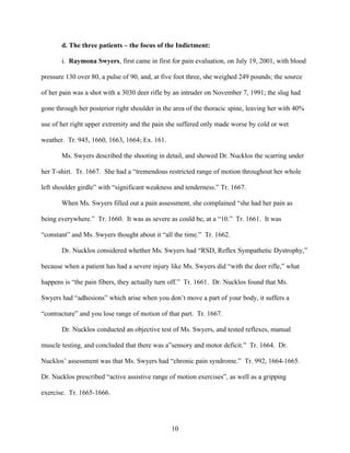 d. The three patients – the focus of the Indictment:

       i. Raymona Swyers, first came in first for pain evaluation, on July 19, 2001, with blood

pressure 130 over 80, a pulse of 90, and, at five foot three, she weighed 249 pounds; the source

of her pain was a shot with a 3030 deer rifle by an intruder on November 7, 1991; the slug had

gone through her posterior right shoulder in the area of the thoracic spine, leaving her with 40%

use of her right upper extremity and the pain she suffered only made worse by cold or wet

weather. Tr. 945, 1660, 1663, 1664; Ex. 161.

       Ms. Swyers described the shooting in detail, and showed Dr. Nucklos the scarring under

her T-shirt. Tr. 1667. She had a “tremendous restricted range of motion throughout her whole

left shoulder girdle” with “significant weakness and tenderness.” Tr. 1667.

       When Ms. Swyers filled out a pain assessment, she complained “she had her pain as

being everywhere.” Tr. 1660. It was as severe as could be, at a “10.” Tr. 1661. It was

“constant” and Ms. Swyers thought about it “all the time.” Tr. 1662.

       Dr. Nucklos considered whether Ms. Swyers had “RSD, Reflex Sympathetic Dystrophy,”

because when a patient has had a severe injury like Ms. Swyers did “with the deer rifle,” what

happens is “the pain fibers, they actually turn off.” Tr. 1661. Dr. Nucklos found that Ms.

Swyers had “adhesions” which arise when you don’t move a part of your body, it suffers a

“contracture” and you lose range of motion of that part. Tr. 1667.

       Dr. Nucklos conducted an objective test of Ms. Swyers, and tested reflexes, manual

muscle testing, and concluded that there was a”sensory and motor deficit.” Tr. 1664. Dr.

Nucklos’ assessment was that Ms. Swyers had “chronic pain syndrome.” Tr. 992, 1664-1665.

Dr. Nucklos prescribed “active assistive range of motion exercises”, as well as a gripping

exercise. Tr. 1665-1666.




                                                10
 