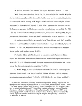 Dr. Nucklos prescribed OxyContin for Ms. Swyers at two week intervals. Tr. 1668.

       While the government claimed that Dr. Nucklos had received notice from Job & Family

Services to be concerned about Ms. Swyers, Dr. Nucklos never saw the notice that they insisted

he had received; indeed, the entry in Ms. Swyer’s medical chart was not made by Dr. Nucklos

but by a staffer, Trish Woodruff, instead. Tr. 1669, 1703. Another notice that might have led

Dr. Nucklos to appreciate that Ms. Swyers was seeing other physicians was not filed. Tr. 1706,

1707. Dr. Nucklos said that, had he received the notice, he would have discharged Ms. Swyers –

just as he had discharged Mr. Briggs (see below); but he was not aware of any notice. Tr. 1704.

       On another occasion, Ms. Swyers came in “early” for a visit, and while that’s something

that has to be scrutinized, he credited her explanation that she was, in fact and truth, “going out

of town.” Tr. 1705. Ms. Swyers also told the office once that she had reported to Detective

Bowen that her meds had been stolen. Tr. 1721.

       Dr. Nucklos did not refer Ms. Swyers to an addiction specialist because he did not

suspect that she suffered from addiction; he believed that she required the pain medication she

prescribed. Tr. 1722. Nor apparently did any of the other five physicians that she was visiting

suspect that she was insincere in her complaints. Tr. 1723.2

       ii. Darrin Briggs, 36, who was referred by a friend to Dr. Nucklos, had three gunshot

wounds to his left hand in 1994, and suffered from left hand pain, even after Dr. Perry did

reconstructive surgery to his hand. Tr. 947; Tr. 1643-1644; Ex. 21. Mr. Briggs’ hand had “a

2
  The prosecutor handled this testimony in an interesting fashion, wrongly implying that the
other physicians would be prosecuted just as Dr. Nucklos had been prosecuted, saying, (first) –
“You’re the one on trial here” and (second) – “If they screwed up, then they have to be taken
care of in their jurisdictions, right?” But nothing whatsoever happened to any of the other
physicians. Indeed, as indicated, one of those physicians, David C. Romano, M.D., gave
testimony against Dr. Nucklos’ medical practice, without disclosing that he was one of the
“other” physicians who had been deceived by Ms. Swyres. See generally, Testimony of
Dr. Romano, Tr. 306-349.


                                                 11
 