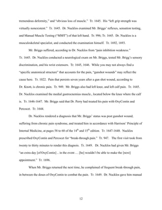 tremendous deformity,” and “obvious loss of muscle.” Tr. 1645. His “left grip strength was

virtually nonexistent.” Tr. 1645. Dr. Nucklos examined Mr. Briggs’ reflexes, sensation testing,

and Manual Muscle Testing (“MMT”) of that left hand. Tr. 996; Tr. 1645. Dr. Nucklos is a

musculoskeletal specialist, and conducted the examination himself. Tr. 1692, 1693.

       Mr. Briggs suffered, according to Dr. Nucklos from “pain inhibition weakness.”

Tr. 1645. Dr. Nucklos conducted a neurological exam on Mr. Briggs, tested Mr. Brigg’s sensory

discrimination, and his wrist extensors. Tr. 1645, 1646. While you may not always find a

“specific anatomical structure” that accounts for the pain, “gunshot wounds” may reflect the

cause here. Tr. 1022. Pain that persists seven years after a gun shot wound, according to

Dr. Knott, is chronic pain. Tr. 949. Mr. Briggs also had left knee, and left calf pain. Tr. 1645.

Dr. Nucklos examined the medial gastrocnemius muscle., located below the knee where the calf

is. Tr. 1646-1647. Mr. Briggs said that Dr. Perry had treated his pain with OxyContin and

Percocet. Tr. 1644.

       Dr. Nucklos rendered a diagnosis that Mr. Briggs’ status was post gunshot wound,

suffering from chronic pain syndrome, and treated him in accordance with Harrison’ Principle of

Internal Medicine, at pages 58 to 60 of the 14th and 15th edition. Tr. 1647-1648. Nucklos

prescribed OxyContin and Percocet for “break-through pain.” Tr. 947. The first visit took from

twenty to thirty minutes to render this diagnois. Tr. 1649. Dr. Nucklos had given Mr. Briggs

“an extra day [of OxyContin] .. in the event … [he] wouldn’t be able to make the [next]

appointment.” Tr. 1696.

       When Mr. Briggs returned the next time, he complained of frequent break-through pain,

in between the doses of OxyContin to combat the pain. Tr. 1649. Dr. Nucklos gave him manual




                                                12
 