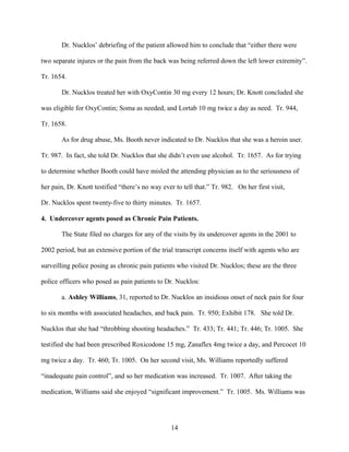 Dr. Nucklos’ debriefing of the patient allowed him to conclude that “either there were

two separate injures or the pain from the back was being referred down the left lower extremity”.

Tr. 1654.

       Dr. Nucklos treated her with OxyContin 30 mg every 12 hours; Dr. Knott concluded she

was eligible for OxyContin; Soma as needed, and Lortab 10 mg twice a day as need. Tr. 944,

Tr. 1658.

       As for drug abuse, Ms. Booth never indicated to Dr. Nucklos that she was a heroin user.

Tr. 987. In fact, she told Dr. Nucklos that she didn’t even use alcohol. Tr. 1657. As for trying

to determine whether Booth could have misled the attending physician as to the seriousness of

her pain, Dr. Knott testified “there’s no way ever to tell that.” Tr. 982. On her first visit,

Dr. Nucklos spent twenty-five to thirty minutes. Tr. 1657.

4. Undercover agents posed as Chronic Pain Patients.

       The State filed no charges for any of the visits by its undercover agents in the 2001 to

2002 period, but an extensive portion of the trial transcript concerns itself with agents who are

surveilling police posing as chronic pain patients who visited Dr. Nucklos; these are the three

police officers who posed as pain patients to Dr. Nucklos:

       a. Ashley Williams, 31, reported to Dr. Nucklos an insidious onset of neck pain for four

to six months with associated headaches, and back pain. Tr. 950; Exhibit 178. She told Dr.

Nucklos that she had “throbbing shooting headaches.” Tr. 433; Tr. 441; Tr. 446; Tr. 1005. She

testified she had been prescribed Roxicodone 15 mg, Zanaflex 4mg twice a day, and Percocet 10

mg twice a day. Tr. 460; Tr. 1005. On her second visit, Ms. Williams reportedly suffered

“inadequate pain control”, and so her medication was increased. Tr. 1007. After taking the

medication, Williams said she enjoyed “significant improvement.” Tr. 1005. Ms. Williams was




                                                  14
 