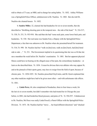 told to obtain a CT scan, an MRI, and to change her eating habits. Tr. 1052. Ashley Williams

was a Springfield Police Officer, unbeknownst to Dr. Nucklos. Tr. 1003. But she told Dr.

Nucklos she cleaned houses. Tr. 1052.

       b. Sandra Miller, 32, claimed she had headaches for six to seven months, that she

described as “throbbing shooting pain in the temporal area – the side of the head.” Tr. 516-517,

Tr. 530, Tr. 531, Tr. 953-954. She said that she had “some neck pain, some lower back pain, and

headaches. Tr. 530. Her real name was Sandra Fent, a Deputy with the Springfield Police

Department, a fact that was unknown to Dr. Nucklos when she presented herself for treatment.

Tr. 516; Tr. 998. Dr. Nucklos had her “walk on [her] toes, walk on [her] heels, had [her] bend

side to side …” Tr. 531. The Government implied in its questioning that she was so fit that she

ran a marathon the week before Dr. Nucklos’ examination. Tr. 1001. But her apparent physical

fitness could have no bearing on the alleged cause of her pain, the extraordinary headaches – at

least as she described them. Tr. 1054. It must be obvious that even athletes who may appear fit,

and at the pinnacle of their sports game, may have to resign from the field of sport, because of

chronic pain. Tr. 1054-1055. Dr. Nucklos prescribed OxyContin, and Dr. Knott explained that

any other medicine might have had to be given more often -- and with unfortunate side effects.

Tr. 1061.

       c. Linda Perez, 44, also complained of headaches, three to four times a week, for

the last six to seven months, but didn’t remember who had treated her in Chicago the year

before, in 2001; she had borderline blood pressure, and pulse of 76. Tr. 956-957. Unbeknownst

to Dr. Nucklos, Ms Perez was really Linda Powell, a Patrol Officer with the Springfield Police

Division. Tr. 1073. Dr. Nucklos had her “move … her head different directions” and “checked




                                                15
 