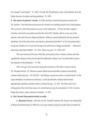 the strength” in her hands.” Tr. 1085. In truth, Ms. Powell had to retire with disability from the

Police because of cardiac and lung problems. Tr. 1074.

5. The seizure of patients’ records. In 2002, the State seized all the patient records from

Dr. Nucklos. The State did not prosecute Dr. Nucklos for anything found in any of the patients’

files, exclusive of the three patients at issue in the Indictment. At trial, the State sought to

introduce each and every patient record at the trial of Dr. Nucklos, that is, every one of the

patients, other than Swyers, Briggs and Booth. Defense counsel objected to the Government

admitting “all of the other charts, prescriptions, documents [Exhibits 7 to 235, the patient files,

except for Exhibits 18, 21 and 166, having to do with Swyers, Briggs and Booth] … offered for

admission under Rule 404(B)”. Tr. 1595. But to no avail. Tr. 1596-1597.

       The court instructed the jurors that they were going to hear evidence of prior acts that

engulfed the charges in the case but that this additional evidence was “not admissible to prove

the character of the defendant.” Tr. 708.

       The Court gave this instruction during the testimony of the State’s expert witness,

Dr. Theodore Parran. Id. Defense counsel asked what permissible exception allowed this

evidence before the jury. T4. 822-823. And defense counsel moved for a mistrial based “on the

super abundance of extraneous testimony”, on the fact that the evidence had not been

appropriately admitted, and that it had to confuse the jury. Tr. 824. The State said it was

offering these files for all the reasons for which bad acts may be considered, Tr. 825, “to show

things like motive, intent, absence of mistake. Tr. 829.

6. The Chronic Pain patients decide to testify.

       a. Raymona Swyers. After she was Dr. Nuckhol’s patient, Ms. Swyers was imprisoned

at Marysville Reformatory in 2003 for a two-year sentence and got out after eleven-months for




                                                  16
 