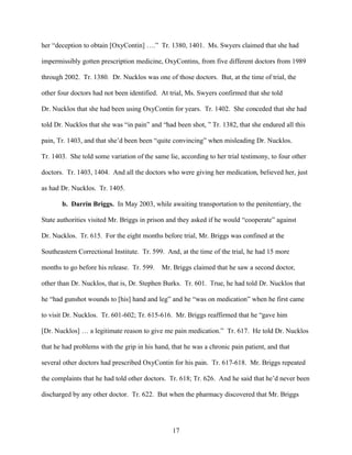 her “deception to obtain [OxyContin] ….” Tr. 1380, 1401. Ms. Swyers claimed that she had

impermissibly gotten prescription medicine, OxyContins, from five different doctors from 1989

through 2002. Tr. 1380. Dr. Nucklos was one of those doctors. But, at the time of trial, the

other four doctors had not been identified. At trial, Ms. Swyers confirmed that she told

Dr. Nucklos that she had been using OxyContin for years. Tr. 1402. She conceded that she had

told Dr. Nucklos that she was “in pain” and “had been shot, ” Tr. 1382, that she endured all this

pain, Tr. 1403, and that she’d been been “quite convincing” when misleading Dr. Nucklos.

Tr. 1403. She told some variation of the same lie, according to her trial testimony, to four other

doctors. Tr. 1403, 1404. And all the doctors who were giving her medication, believed her, just

as had Dr. Nucklos. Tr. 1405.

       b. Darrin Briggs. In May 2003, while awaiting transportation to the penitentiary, the

State authorities visited Mr. Briggs in prison and they asked if he would “cooperate” against

Dr. Nucklos. Tr. 615. For the eight months before trial, Mr. Briggs was confined at the

Southeastern Correctional Institute. Tr. 599. And, at the time of the trial, he had 15 more

months to go before his release. Tr. 599.   Mr. Briggs claimed that he saw a second doctor,

other than Dr. Nucklos, that is, Dr. Stephen Burks. Tr. 601. True, he had told Dr. Nucklos that

he “had gunshot wounds to [his] hand and leg” and he “was on medication” when he first came

to visit Dr. Nucklos. Tr. 601-602; Tr. 615-616. Mr. Briggs reaffirmed that he “gave him

[Dr. Nucklos] … a legitimate reason to give me pain medication.” Tr. 617. He told Dr. Nucklos

that he had problems with the grip in his hand, that he was a chronic pain patient, and that

several other doctors had prescribed OxyContin for his pain. Tr. 617-618. Mr. Briggs repeated

the complaints that he had told other doctors. Tr. 618; Tr. 626. And he said that he’d never been

discharged by any other doctor. Tr. 622. But when the pharmacy discovered that Mr. Briggs




                                                17
 