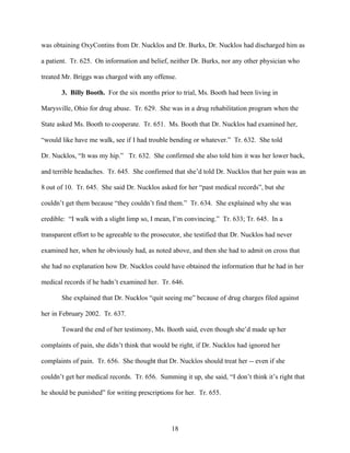 was obtaining OxyContins from Dr. Nucklos and Dr. Burks, Dr. Nucklos had discharged him as

a patient. Tr. 625. On information and belief, neither Dr. Burks, nor any other physician who

treated Mr. Briggs was charged with any offense.

       3. Billy Booth. For the six months prior to trial, Ms. Booth had been living in

Marysville, Ohio for drug abuse. Tr. 629. She was in a drug rehabilitation program when the

State asked Ms. Booth to cooperate. Tr. 651. Ms. Booth that Dr. Nucklos had examined her,

“would like have me walk, see if I had trouble bending or whatever.” Tr. 632. She told

Dr. Nucklos, “It was my hip.” Tr. 632. She confirmed she also told him it was her lower back,

and terrible headaches. Tr. 645. She confirmed that she’d told Dr. Nucklos that her pain was an

8 out of 10. Tr. 645. She said Dr. Nucklos asked for her “past medical records”, but she

couldn’t get them because “they couldn’t find them.” Tr. 634. She explained why she was

credible: “I walk with a slight limp so, I mean, I’m convincing.” Tr. 633; Tr. 645. In a

transparent effort to be agreeable to the prosecutor, she testified that Dr. Nucklos had never

examined her, when he obviously had, as noted above, and then she had to admit on cross that

she had no explanation how Dr. Nucklos could have obtained the information that he had in her

medical records if he hadn’t examined her. Tr. 646.

       She explained that Dr. Nucklos “quit seeing me” because of drug charges filed against

her in February 2002. Tr. 637.

       Toward the end of her testimony, Ms. Booth said, even though she’d made up her

complaints of pain, she didn’t think that would be right, if Dr. Nucklos had ignored her

complaints of pain. Tr. 656. She thought that Dr. Nucklos should treat her -- even if she

couldn’t get her medical records. Tr. 656. Summing it up, she said, “I don’t think it’s right that

he should be punished” for writing prescriptions for her. Tr. 655.




                                                18
 