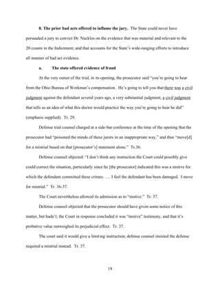 8. The prior bad acts offered to inflame the jury. The State could never have

persuaded a jury to convict Dr. Nucklos on the evidence that was material and relevant to the

20 counts in the Indictment; and that accounts for the State’s wide-ranging efforts to introduce

all manner of bad act evidence.

       a.      The state offered evidence of fraud

       At the very outset of the trial, in its opening, the prosecutor said “you’re going to hear

from the Ohio Bureau of Workman’s compensation. He’s going to tell you that there was a civil

judgment against the defendant several years ago, a very substantial judgment, a civil judgment

that tells us an idea of what this doctor would practice the way you’re going to hear he did”

(emphasis supplied). Tr. 29.

       Defense trial counsel charged at a side-bar conference at the time of the opening that the

prosecutor had “poisoned the minds of these jurors in an inappropriate way,” and thus “move[d]

for a mistrial based on that [prosecutor’s] statement alone.” Tr.36.

       Defense counsel objected: “I don’t think any instruction the Court could possibly give

could correct the situation, particularly since he [the prosecutor] indicated this was a motive for

which the defendant committed these crimes. …. I feel the defendant has been damaged. I move

for mistrial.” Tr. 36-37.

       The Court nevertheless allowed its admission as to “motive.” Tr. 37.

       Defense counsel objected that the prosecutor should have given some notice of this

matter, but hadn’t; the Court in response concluded it was “motive” testimony, and that it’s

probative value outweighed its prejudicial effect. Tr. 37.

       The court said it would give a limiting instruction; defense counsel insisted the defense

required a mistrial instead. Tr. 37.




                                                 19
 