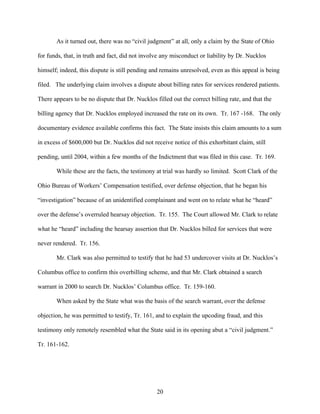 As it turned out, there was no “civil judgment” at all, only a claim by the State of Ohio

for funds, that, in truth and fact, did not involve any misconduct or liability by Dr. Nucklos

himself; indeed, this dispute is still pending and remains unresolved, even as this appeal is being

filed. The underlying claim involves a dispute about billing rates for services rendered patients.

There appears to be no dispute that Dr. Nucklos filled out the correct billing rate, and that the

billing agency that Dr. Nucklos employed increased the rate on its own. Tr. 167 -168. The only

documentary evidence available confirms this fact. The State insists this claim amounts to a sum

in excess of $600,000 but Dr. Nucklos did not receive notice of this exhorbitant claim, still

pending, until 2004, within a few months of the Indictment that was filed in this case. Tr. 169.

       While these are the facts, the testimony at trial was hardly so limited. Scott Clark of the

Ohio Bureau of Workers’ Compensation testified, over defense objection, that he began his

“investigation” because of an unidentified complainant and went on to relate what he “heard”

over the defense’s overruled hearsay objection. Tr. 155. The Court allowed Mr. Clark to relate

what he “heard” including the hearsay assertion that Dr. Nucklos billed for services that were

never rendered. Tr. 156.

       Mr. Clark was also permitted to testify that he had 53 undercover visits at Dr. Nucklos’s

Columbus office to confirm this overbilling scheme, and that Mr. Clark obtained a search

warrant in 2000 to search Dr. Nucklos’ Columbus office. Tr. 159-160.

       When asked by the State what was the basis of the search warrant, over the defense

objection, he was permitted to testify, Tr. 161, and to explain the upcoding fraud, and this

testimony only remotely resembled what the State said in its opening abut a “civil judgment.”

Tr. 161-162.




                                                 20
 