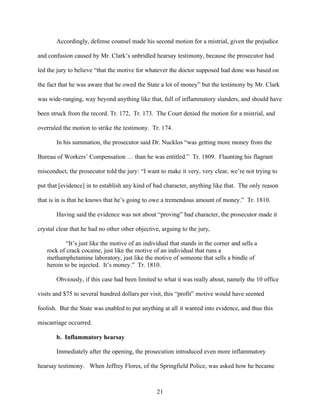 Accordingly, defense counsel made his second motion for a mistrial, given the prejudice

and confusion caused by Mr. Clark’s unbridled hearsay testimony, because the prosecutor had

led the jury to believe “that the motive for whatever the doctor supposed had done was based on

the fact that he was aware that he owed the State a lot of money” but the testimony by Mr. Clark

was wide-ranging, way beyond anything like that, full of inflammatory slanders, and should have

been struck from the record. Tr. 172, Tr. 173. The Court denied the motion for a mistrial, and

overruled the motion to strike the testimony. Tr. 174.

       In his summation, the prosecutor said Dr. Nucklos “was getting more money from the

Bureau of Workers’ Compensation … than he was entitled.” Tr. 1809. Flaunting his flagrant

misconduct, the prosecutor told the jury: “I want to make it very, very clear, we’re not trying to

put that [evidence] in to establish any kind of bad character, anything like that. The only reason

that is in is that he knows that he’s going to owe a tremendous amount of money.” Tr. 1810.

       Having said the evidence was not about “proving” bad character, the prosecutor made it

crystal clear that he had no other other objective, arguing to the jury,

           “It’s just like the motive of an individual that stands in the corner and sells a
   rock of crack cocaine, just like the motive of an individual that runs a
   methamphetamine laboratory, just like the motive of someone that sells a bindle of
   heroin to be injected. It’s money.” Tr. 1810.

       Obviously, if this case had been limited to what it was really about, namely the 10 office

visits and $75 to several hundred dollars per visit, this “profit” motive would have seemed

foolish. But the State was enabled to put anything at all it wanted into evidence, and thus this

miscarriage occurred.

       b. Inflammatory hearsay

       Immediately after the opening, the prosecution introduced even more inflammatory

hearsay testimony. When Jeffrey Flores, of the Springfield Police, was asked how he became



                                                 21
 
