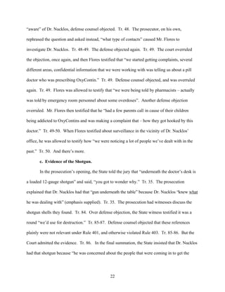 “aware” of Dr. Nucklos, defense counsel objected. Tr. 48. The prosecutor, on his own,

rephrased the question and asked instead, “what type of contacts” caused Mr. Flores to

investigate Dr. Nucklos. Tr. 48-49. The defense objected again. Tr. 49. The court overruled

the objection, once again, and then Flores testified that “we started getting complaints, several

different areas, confidential information that we were working with was telling us about a pill

doctor who was prescribing OxyContin.” Tr. 49. Defense counsel objected, and was overruled

again. Tr. 49. Flores was allowed to testify that “we were being told by pharmacists – actually

was told by emergency room personnel about some overdoses”. Another defense objection

overruled. Mr. Flores then testified that he “had a few parents call in cause of their children

being addicted to OxyContins and was making a complaint that – how they got hooked by this

doctor.” Tr. 49-50. When Flores testified about surveillance in the vicinity of Dr. Nucklos’

office, he was allowed to testify how “we were noticing a lot of people we’ve dealt with in the

past.” Tr. 50. And there’s more.

       c. Evidence of the Shotgun.

       In the prosecution’s opening, the State told the jury that “underneath the doctor’s desk is

a loaded 12-gauge shotgun” and said, “you got to wonder why.” Tr. 35. The prosecution

explained that Dr. Nucklos had that “gun underneath the table” because Dr. Nucklos “knew what

he was dealing with” (emphasis supplied). Tr. 35. The prosecution had witnesses discuss the

shotgun shells they found. Tr. 84. Over defense objection, the State witness testified it was a

round “we’d use for destruction.” Tr. 85-87. Defense counsel objected that these references

plainly were not relevant under Rule 401, and otherwise violated Rule 403. Tr. 85-86. But the

Court admitted the evidence. Tr. 86. In the final summation, the State insisted that Dr. Nucklos

had that shotgun because “he was concerned about the people that were coming in to get the




                                                 22
 