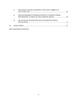 F.        THE COURT FAILED TO INSTRUCT THE JURY CORRECTLY
                AS TO THE LAW .............................................................................................45

      G.        THE GOVERNMENT WITHHELD CRITICAL EVIDENCE FROM
                THE DEFENSE AT TRIAL IN VIOLATION OF GIGLIO................................49

      H.        DR. NUCKLOS’ SENTENCING WAS UNCONSTITUTIONAL
                AND ILLEGAL.................................................................................................51

VI.   CONCLUSION .............................................................................................................52

DECLARATION OF SERVICE




                                                            ii
 