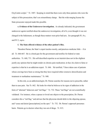 OxyContin scripts.” Tr. 1887. Keeping in mind that there were only three patients who were the

subject of this prosecution, that’s an extraordinary charge. But the wide-ranging license the

State prosecutor enjoyed made this possible.

       e. Evidence of the Undercover investigation. As already indicated, the government

undercover agents testified about the undercover investigation, all of it, even thought it was not

charged in the Indictment, as though these matters were prior bad acts. See paragraph IV, 4-c,

and IV.5, supra.

       f. The State offered evidence of the other patient’s files.

       Theodore Parran, the State’s expert teaches mostly, and practices medicine little - if at

all. Tr. 666-667. He is a hired gun for the government and testifies for federal or state

authorities. Tr. 668, 731. His self-described expertise as an internist does not in the slightest

justify any opinion that he might render on chronic pain medication; in fact, his claim to fame or

expertise is that he is an addiction expert. Tr. 666. He testified, “I have taken care of patients

whose cravings have been so strong that they have required either extensive detoxification and

treatment or methadone maintenance.” Tr. 840.

       In this role, as an addictionologist, Dr. Parran searches for reasons not to prescribe, rather

than to ease pain. See Tr. 662. He looks for what he believes to be signs of addiction in the

form of “aberrant” behaviors and “red flags.” Tr. 732. These “red flags” are not scientifically

validated. For instance, when a spouse or loved one objects to the prescription, Dr. Parran

considers this a “red flag,” and advises that the physician should defer to the objecting spouse,

and “cease and desist [prescriptions] on the spot.” Tr. 732. Dr. Parran’s approach presumes

harm. Patients go to doctors when they run out of drugs. Tr. 815.




                                                 23
 