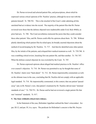 Dr. Parran reviewed and selected patient files, and prescriptions, about which he

expressed various critical opinions of Dr. Nucklos’ practice, although he never met with the

patients himself. Tr. 700-701. This is the mischief of the Court’s order admitting all this

unrelated bad act evidence into the record. The majority of the patient files that Dr. Parran

reviewed were those that the defense objected were inadmissible under Evid. Rule 404(b), as

prior bad acts. Tr. 708. The Court nevertheless instructed the jurors that they could consider

these other patients’ files, and Dr. Parran could offer his opinions about them. Tr. 708. Without

plainly identifying which patient files he relied upon, he broadly asserted objections about the

method of record-keeping by Dr. Nucklos. Tr. 717. And then he identified some other patient

files, by the initials of the patients, and critiqued their medical treatment as well. Tr. 739-740. It

was a rambling critical review, knocking first one patient file, and then another. Tr. 741-747.

When the defense counsel objected, he was overruled by the Court. Tr. 747.

       Dr. Parran expressed opinions about alleged bad medical practices in Dr. Nucklos’ office

over counsel’s objection. Tr. 710. Dr. Parran was permitted to say he thought that some of

Dr. Nucklos’ charts were “back-dated.” Tr. 712. Dr. Parran impermissibly commented, as well,

on the ultimate issue in the case, concluding that Dr. Nucklos did not comply with an applicable

legal standard. Tr. 714. He impermissibly commented, in this context, that one patient “passed

away” and, in Dr. Parran’s view, that patient’s treatment by Dr. Nucklos did not meet “minimal

standards of care.” Tr. 750-751. Dr. Parran said he had not reviewed a single patient file that

met “minimal” standards. Tr. 817.

9. The State withheld critical trial evidence.

       In the Statement of the case, Defendant Appellant outlined the State’s misconduct. See

par. III.12, and par. IV, 6.a, supra. The predicate for Defendant’s concern is that Ms. Swyres




                                                 24
 