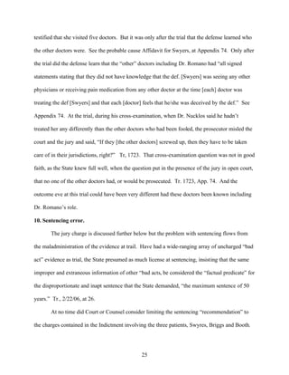 testified that she visited five doctors. But it was only after the trial that the defense learned who

the other doctors were. See the probable cause Affidavit for Swyers, at Appendix 74. Only after

the trial did the defense learn that the “other” doctors including Dr. Romano had “all signed

statements stating that they did not have knowledge that the def. [Swyers] was seeing any other

physicians or receiving pain medication from any other doctor at the time [each] doctor was

treating the def [Swyers] and that each [doctor] feels that he/she was deceived by the def.” See

Appendix 74. At the trial, during his cross-examination, when Dr. Nucklos said he hadn’t

treated her any differently than the other doctors who had been fooled, the prosecutor misled the

court and the jury and said, “If they [the other doctors] screwed up, then they have to be taken

care of in their jurisdictions, right?” Tr, 1723. That cross-examination question was not in good

faith, as the State knew full well, when the question put in the presence of the jury in open court,

that no one of the other doctors had, or would be prosecuted. Tr. 1723, App. 74. And the

outcome eve at this trial could have been very different had these doctors been known including

Dr. Romano’s role.

10. Sentencing error.

       The jury charge is discussed further below but the problem with sentencing flows from

the maladministration of the evidence at trail. Have had a wide-ranging array of uncharged “bad

act” evidence as trial, the State presumed as much license at sentencing, insisting that the same

improper and extraneous information of other “bad acts, be considered the “factual predicate” for

the disproportionate and inapt sentence that the State demanded, “the maximum sentence of 50

years.” Tr., 2/22/06, at 26.

       At no time did Court or Counsel consider limiting the sentencing “recommendation” to

the charges contained in the Indictment involving the three patients, Swyres, Briggs and Booth.




                                                 25
 